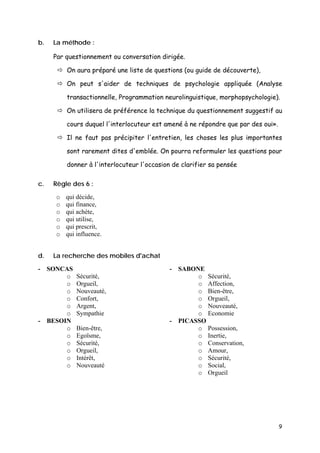 b.   La méthode :

     Par questionnement ou conversation dirigée.

         On aura préparé une liste de questions (ou guide de découverte),

         On peut s'aider de techniques de psychologie appliquée (Analyse

         transactionnelle, Programmation neurolinguistique, morphopsychologie).

         On utilisera de préférence la technique du questionnement suggestif au

         cours duquel l'interlocuteur est amené à ne répondre que par des oui».

         Il ne faut pas précipiter l'entretien, les choses les plus importantes

         sont rarement dites d'emblée. On pourra reformuler les questions pour

         donner à l'interlocuteur l'occasion de clarifier sa pensée

c.   Règle des 6 :

     o   qui décide,
     o   qui finance,
     o   qui achète,
     o   qui utilise,
     o   qui prescrit,
     o   qui influence.


d.   La recherche des mobiles d'achat

- SONCAS                                    - SABONE
       o     Sécurité,                             o Sécurité,
       o     Orgueil,                              o Affection,
       o     Nouveauté,                            o Bien-être,
       o     Confort,                              o Orgueil,
       o     Argent,                               o Nouveauté,
       o     Sympathie                             o Economie
- BESOIN                                    - PICASSO
       o     Bien-être,                            o Possession,
       o     Egoïsme,                              o Inertie,
       o     Sécurité,                             o Conservation,
       o     Orgueil,                              o Amour,
       o     Intérêt,                              o Sécurité,
       o     Nouveauté                             o Social,
                                                   o Orgueil




                                                                                  9
 
