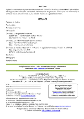 L’AUTEUR :
Ingénieur centralien passé par Sciences Po Paris et par l’Université de Pékin, Arthur Vétu est spécialiste du
développement durable dans les relations internationales. Négociations climatiques - Le dilemme de la
Chine est tiré de son expérience, au plus près des équipes de négociation chinoises.
SOMMAIRE
A propos de l’auteur
Avant-propos
Table des acronymes
Introduction
Chapitre 1. Le dragon en mouvement
1) 2009-2014 : Evolutions de la posture chinoise
2) Une continuité majeure : les RCMD
Chapitre 2. Les déterminants de la position chinoise
1) Les motivations intérieures du dragon
2) Les dynamiques internationales
Chapitre 3. Et maintenant où va-t-on ? Influence de la position chinoise sur l’accord de la COP21
1) La longue marche vers 2015
2) Points contentieux du futur accord
Conclusion
Bibliographie
Remerciements
Vous pouvez vous inscrire à notre Newsletter électronique hebdomadaire
sur notre site www.harmattan.fr rubrique Les Editions
BON DE COMMANDE
A retourner à L’HARMATTAN - 7 rue de l’École Polytechnique - 75005 Paris
(adresse valable pour la vente par correspondance uniquement)
Veuillez me faire parvenir ...... exemplaire(s) du livre : Négociations climatiques le dilemme de la Chine
Prix unitaire de 15,50 € ; frais de port à ajouter : 3,50 euros + 1 euro par livre supplémentaire
NOM : …………………………………………………………………………
ADRESSE………………………………………………………………………
…………………………………………………………………………………….
Règlement :
1. Par chèque (joint) de ............ €.
2. Par carte bancaire (sauf American Express) ou Paypal
sur Internet à l’adresse paiement.harmattan.fr
Pour l’étranger, vos règlements sont à effectuer :
1. En euros sur chèques domiciliés sur banque française
2. Par virement en euros sur notre CCP Paris
(IBAN : FR 04 2004 1000 0123 6254 4N02 011 / BIC : PSSTFRPPPAR)
3. Par carte bancaire (sauf American Express) ou Paypal sur Internet à l’adresse paiement.harmattan.fr
Vous pouvez aussi commander cet ouvrage directement à votre libraire habituel
ou sur notre site internet : http://editions-harmattan.fr
Nous possédons plusieurs librairies
dans le 5e
arrondissement de Paris,
chacune ayant un fonds spécifique.
Afin de mieux vous orienter,
nous vous invitons à consulter notre site Internet
www.harmattan.fr rubrique : Les Librairies
Vous y trouverez nos coordonnées, horaires
d’ouverture et les thématiques de chaque librairie
 