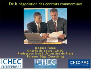 De la négociation des contrats commerciaux




                  Ja cque s Fo lo n
           C h a rg é de co urs ICH EC
     Professeur invité Université de Metz
           Par tner Edge Consulting



                                             1
 