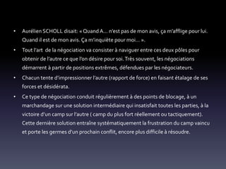 • Aurélien SCHOLL disait: « Quand A… n’est pas de mon avis, ça m’afflige pour lui.
Quand il est de mon avis. Ça m’inquiète pour moi… ».
• Tout l’art de la négociation va consister à naviguer entre ces deux pôles pour
obtenir de l’autre ce que l’on désire pour soi.Très souvent, les négociations
démarrent à partir de positions extrêmes, défendues par les négociateurs.
• Chacun tente d’impressionner l’autre (rapport de force) en faisant étalage de ses
forces et désidérata.
• Ce type de négociation conduit régulièrement à des points de blocage, à un
marchandage sur une solution intermédiaire qui insatisfait toutes les parties, à la
victoire d’un camp sur l’autre ( camp du plus fort réellement ou tactiquement).
Cette dernière solution entraîne systématiquement la frustration du camp vaincu
et porte les germes d’un prochain conflit, encore plus difficile à résoudre.
 