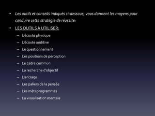• Les outils et conseils indiqués ci-dessous, vous donnent les moyens pour
conduire cette stratégie de réussite:
• LES OUTILSÀ UTILISER:
– L’écoute physique
– L’écoute auditive
– Le questionnement
– Les positions de perception
– Le cadre commun
– La recherche d’objectif
– L’ancrage
– Les paliers de la pensée
– Les métaprogrammes
– La visualisation mentale
 