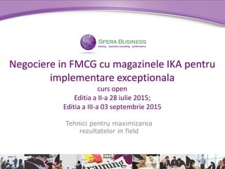 Tehnici pentru maximizarea
rezultatelor in field
Negociere in FMCG cu magazinele IKA pentru
implementare exceptionala
curs open
Editia a II-a 28 iulie 2015;
Editia a III-a 03 septembrie 2015
 