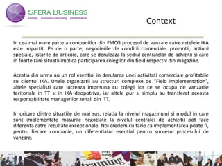 Context
In cea mai mare parte a companiilor din FMCG procesul de vanzare catre retelele IKA
este impartit. Pe de o parte, negocierile de conditii comerciale, promotii, actiuni
speciale, listarile de articole, care se deruleaza la sediul centralelor de achizitii si care
in foarte rare situatii implica participarea colegilor din field respectiv din magazine.
Acestia din urma au un rol esential in derularea unei activitati comerciale profitabile
cu clientul IKA. Unele organizatii au structuri complexe de “Field Implementation”,
altele specialisti care lucreaza impreuna cu colegii lor ce se ocupa de vanzarile
teritoriale in TT si in IKA deopotriva, iar altele pur si simplu au transferat aceasta
responsabilitate managerilor zonali din TT.
In oricare dintre situatiile de mai sus, relatia la nivelul magazinului si modul in care
sunt implementate masurile negociate la nivelul centralei de achizitii pot face
diferenta catre rezultate exceptionale. Noi credem cu tarie ca implementarea poate fi,
pentru fiecare companie, un diferentiator esential pentru succesul procesului de
vanzare.
2
 