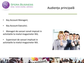 3
• Key Account Manageri;
• Key Account Executivi;
• Manageri de vanzari zonali impicati in
activitatile la nivelul magazinelor IKA;
• Supervisori de vanzari implicati in
activitatile la nivelul magazinelor IKA.
3
Audiența principală
 