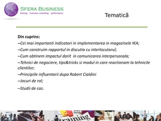 Din cuprins:
–Cei mai importanti indicatori in implementarea in magazinele IKA;
–Cum construim rapportul in discutia cu interlocutorul;
–Cum obtinem impactul dorit in comunicarea interpersonala;
–Tehnici de negociere, tips&tricks si modul in care reactionam la tehnicile
clientilor;
–Principiile influentarii dupa Robert Cialdini
–Jocuri de rol;
–Studii de caz.
5
Tematică
 