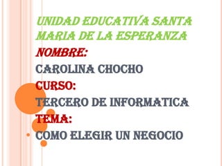 UNIDAD EDUCATIVA SANTA MARIA DE LA ESPERANZA  NOMBRE: CAROLINA CHOCHO CURSO:  TERCERO DE INFORMATICA TEMA: COMO ELEGIR UN NEGOCIO 