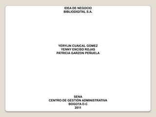 IDEA DE NEGOCIO BIBLIODIGITAL S.A. YERYLIN CUAICAL GOMEZ YENNY ENCISO ROJAS PATRICIA GARZON PEÑUELA SENA CENTRO DE GESTIÓN ADMINISTRATIVA BOGOTA D.C 2011 