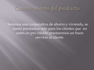 Conocimeiento del productoSeremos una cooperativa de ahorro y vivienda, se harán prestamos solo para los clientes que  no estén en pro crédito prestaremos un buen servicio al cliente.