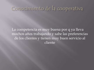 Conocimiento de la cooperativaLa competencia es muy buena por q ya lleva mochos años trabajando y sabe las preferencias de los clientes y tienen muy buen servicio al cliente