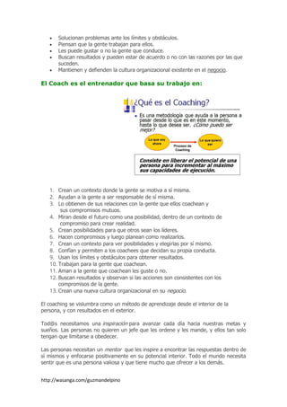 http://wasanga.com/guzmandelpino
Solucionan problemas ante los límites y obstáculos.
Piensan que la gente trabajan para ellos.
Les puede gustar o no la gente que conduce.
Buscan resultados y pueden estar de acuerdo o no con las razones por las que
suceden.
Mantienen y defienden la cultura organizacional existente en el negocio.
El Coach es el entrenador que basa su trabajo en:
1. Crean un contexto donde la gente se motiva a sí misma.
2. Ayudan a la gente a ser responsable de sí misma.
3. Lo obtienen de sus relaciones con la gente que ellos coachean y
sus compromisos mutuos.
4. Miran desde el futuro como una posibilidad, dentro de un contexto de
compromiso para crear realidad.
5. Crean posibilidades para que otros sean los líderes.
6. Hacen compromisos y luego planean como realizarlos.
7. Crean un contexto para ver posibilidades y elegirlas por sí mismo.
8. Confían y permiten a los coachees que decidan su propia conducta.
9. Usan los límites y obstáculos para obtener resultados.
10. Trabajan para la gente que coachean.
11. Aman a la gente que coachean les guste o no.
12. Buscan resultados y observan si las acciones son consistentes con los
compromisos de la gente.
13. Crean una nueva cultura organizacional en su negocio.
El coaching se vislumbra como un método de aprendizaje desde el interior de la
persona, y con resultados en el exterior.
Tod@s necesitamos una inspiración para avanzar cada día hacia nuestras metas y
sueños. Las personas no quieren un jefe que les ordene y les mande, y ellos tan solo
tengan que limitarse a obedecer.
Las personas necesitan un mentor que les inspire a encontrar las respuestas dentro de
sí mismos y enfocarse positivamente en su potencial interior. Todo el mundo necesita
sentir que es una persona valiosa y que tiene mucho que ofrecer a los demás.
 