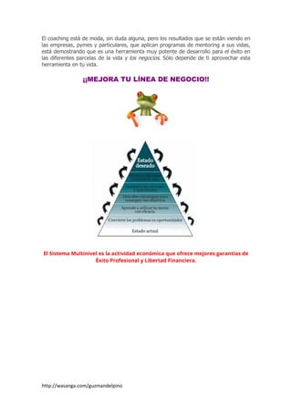 http://wasanga.com/guzmandelpino
El coaching está de moda, sin duda alguna, pero los resultados que se están viendo en
las empresas, pymes y particulares, que aplican programas de mentoring a sus vidas,
está demostrando que es una herramienta muy potente de desarrollo para el éxito en
las diferentes parcelas de la vida y los negocios. Sólo depende de ti aprovechar esta
herramienta en tu vida.
¡¡MEJORA TU LÍNEA DE NEGOCIO!!
El Sistema Multinivel es la actividad económica que ofrece mejores garantías de
Éxito Profesional y Libertad Financiera.
 