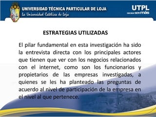 ESTRATEGIAS UTILIZADAS El pilar fundamental en esta investigación ha sido la entrevista directa con los principales actores que tienen que ver con los negocios relacionados con el internet, como son los funcionarios y propietarios de las empresas investigadas, a quienes se les ha planteado las preguntas de acuerdo al nivel de participación de la empresa en el nivel al que pertenece. 