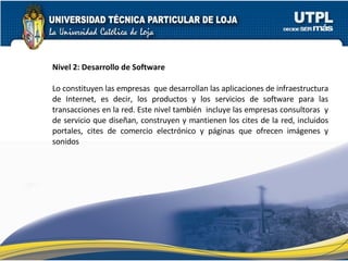 Nivel 2: Desarrollo de Software   Lo constituyen las empresas  que desarrollan las aplicaciones de infraestructura de Internet, es decir, los productos y los servicios de software para las transacciones en la red. Este nivel también  incluye las empresas consultoras  y de servicio que diseñan, construyen y mantienen los cites de la red, incluidos portales, cites de comercio electrónico y páginas que ofrecen imágenes y sonidos 