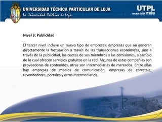 Nivel 3: Publicidad   El tercer nivel incluye un nuevo tipo de empresas: empresas que no generan directamente la facturación a través de las transacciones económicas, sino a través de la publicidad, las cuotas de sus miembros y las comisiones, a cambio de lo cual ofrecen servicios gratuitos en la red. Algunas de estas compañías son proveedoras de contenidos, otras son intermediarias de mercados. Entre ellas hay empresas de medios de comunicación, empresas de corretaje, revendedores, portales y otros intermediarios. 
