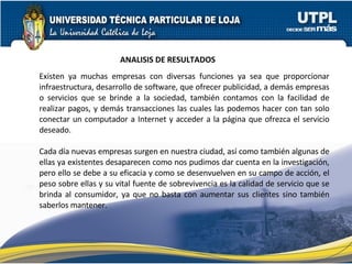 Existen ya muchas empresas con diversas funciones ya sea que proporcionar infraestructura, desarrollo de software, que ofrecer publicidad, a demás empresas o servicios que se brinde a la sociedad, también contamos con la facilidad de realizar pagos, y demás transacciones las cuales las podemos hacer con tan solo conectar un computador a Internet y acceder a la página que ofrezca el servicio deseado. Cada día nuevas empresas surgen en nuestra ciudad, así como también algunas de ellas ya existentes desaparecen como nos pudimos dar cuenta en la investigación, pero ello se debe a su eficacia y como se desenvuelven en su campo de acción, el peso sobre ellas y su vital fuente de sobrevivencia es la calidad de servicio que se brinda al consumidor, ya que no basta con aumentar sus clientes sino también saberlos mantener. ANALISIS DE RESULTADOS 
