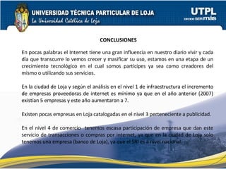 CONCLUSIONES En pocas palabras el Internet tiene una gran influencia en nuestro diario vivir y cada día que transcurre lo vemos crecer y masificar su uso, estamos en una etapa de un crecimiento tecnológico en el cual somos participes ya sea como creadores del mismo o utilizando sus servicios. En la ciudad de Loja y según el análisis en el nivel 1 de infraestructura el incremento de empresas proveedoras de internet es mínimo ya que en el año anterior (2007) existían 5 empresas y este año aumentaron a 7. Existen pocas empresas en Loja catalogadas en el nivel 3 perteneciente a publicidad. En el nivel 4 de comercio  tenemos escasa participación de empresa que dan este servicio de transacciones o compras por internet, ya que en la ciudad de Loja solo tenemos una empresa (banco de Loja), ya que el SRI es a nivel nacional. 
