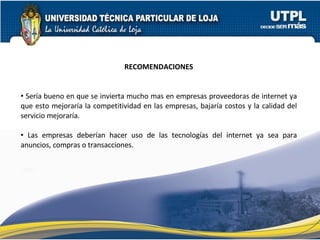 RECOMENDACIONES Sería bueno en que se invierta mucho mas en empresas proveedoras de internet ya que esto mejoraría la competitividad en las empresas, bajaría costos y la calidad del servicio mejoraría. Las empresas deberían hacer uso de las tecnologías del internet ya sea para anuncios, compras o transacciones. 