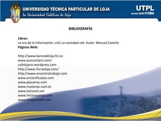 BIBLIOGRAFÍA Libros: La era de la Información, vol1 La sociedad red. Autor: Manuel Castells Páginas Web:   http://www.bancodeloja.fin.ec www.quecompro.com/ cafelojano.wordpress.com http://www.farrasloja.com/ http://www.encontretrabajo.com www.enclasificados.com www.plazatres.com www.masterpc.com.ec www.telconet.net www.micloneshop.com www.maquicredit.com 