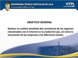 OBJETIVO GENERAL Realizar un análisis detallado del crecimiento de los negocios relacionados con el internet en la ciudad de Loja, así como la  vinculación de las empresas a los diferentes niveles. 