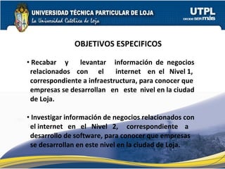OBJETIVOS ESPECIFICOS Recabar  y  levantar  información  de  negocios relacionados  con  el  internet  en  el  Nivel 1, correspondiente a infraestructura, para conocer que empresas se desarrollan  en  este  nivel en la ciudad de Loja. Investigar información de negocios relacionados con el internet  en  el  Nivel  2,  correspondiente  a desarrollo de software, para conocer que empresas se desarrollan en este nivel en la ciudad de Loja. 