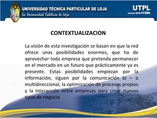 CONTEXTUALIZACION La visión de esta investigación se basan en que la red ofrece unas posibilidades enormes, que ha de aprovechar toda empresa que pretenda permanecer en el mercado en un futuro que prácticamente ya es presente. Estas posibilidades empiezan por la información, siguen por la comunicación bi – o multidireccional, la optimización de procesos propios y la interacción entre empresas para crear nuevos tipos de negocio 