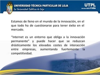 “ Internet es un entorno que obliga a la innovación permanente” y puede hacer que se reduzcan drásticamente los elevados costes de interacción entre empresas, aumentando fuertemente la competitividad. Estamos de lleno en el mundo de la innovación, en el que todo ha de cuestionarse para tener éxito en el mercado. 