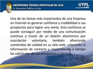 Una de las tareas más importantes de una Empresa en Internet es generar confianza y credibilidad a sus prospectos para lograr una venta. Esta confianza se puede conseguir por medio de una comunicación continua a través de un boletín electrónico por suscripción voluntaria, también ofreciendo contenidos de calidad en su sitio web, colocando la información de contacto y respondiendo a tiempo las solicitudes de sus prospectos y clientes. 