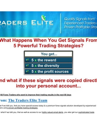 What Happens When You Get Signals From
     5 Powerful Trading Strategies?




nd what if these signals were copied directl
      into your personal account...
 All Forex Traders who want to improve their trading results in the next 60 days


rom: The Traders Elite Team
 at if we told you, that you have special access today to a premium forex signals solution developed by experienced
ders using proven profitable trading strategies.

d what if we told you, that as well as access to our highly valued email alerts, you also get our sophisticated trade
 
