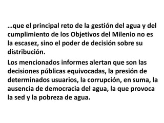 …que el principal reto de la gestión del agua y del
cumplimiento de los Objetivos del Milenio no es
la escasez, sino el poder de decisión sobre su
distribución.
Los mencionados informes alertan que son las
decisiones públicas equivocadas, la presión de
determinados usuarios, la corrupción, en suma, la
ausencia de democracia del agua, la que provoca
la sed y la pobreza de agua.
 