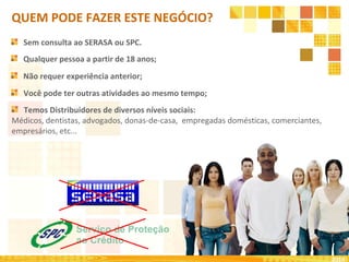 Qualquer pessoa a partir de 18 anos;
Não requer experiência anterior;
Você pode ter outras atividades ao mesmo tempo;
Sem consulta ao SERASA ou SPC.
2010
QUEM PODE FAZER ESTE NEGÓCIO?
Temos Distribuidores de diversos níveis sociais:
Médicos, dentistas, advogados, donas-de-casa, empregadas domésticas, comerciantes,
empresários, etc...
 