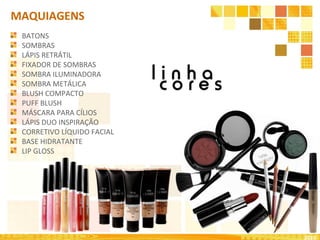 2010
MAQUIAGENS
BATONS
SOMBRAS
LÁPIS RETRÁTIL
FIXADOR DE SOMBRAS
SOMBRA ILUMINADORA
SOMBRA METÁLICA
BLUSH COMPACTO
PUFF BLUSH
MÁSCARA PARA CÍLIOS
LÁPIS DUO INSPIRAÇÃO
CORRETIVO LÍQUIDO FACIAL
BASE HIDRATANTE
LIP GLOSS
 