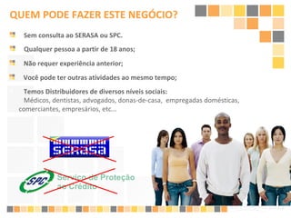 Qualquer pessoa a partir de 18 anos; Não requer experiência anterior;  Você pode ter outras atividades ao mesmo tempo; Sem consulta ao SERASA ou SPC.  QUEM PODE FAZER ESTE NEGÓCIO? Temos Distribuidores de diversos níveis sociais:    Médicos, dentistas, advogados, donas-de-casa,  empregadas domésticas, comerciantes, empresários, etc...  