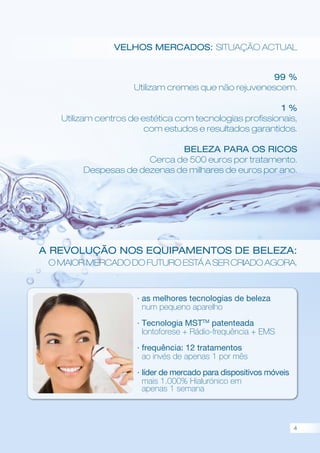 Velhos mercados: situação actual
A revolução nos equipamentos de beleza:
O maior mercado do futuro está a ser criado agora.
99 %
Utilizam cremes que não rejuvenescem.
1 %
Utilizam centros de estética com tecnologias profissionais,
com estudos e resultados garantidos.
BELEZA PARA OS RICOS
Cerca de 500 euros por tratamento.
Despesas de dezenas de milhares de euros por ano.
· as melhores tecnologias de beleza
num pequeno aparelho
· Tecnologia MSTTM
patenteada
Iontoforese + Rádio-frequência + EMS
· frequência: 12 tratamentos
ao invés de apenas 1 por mês
· líder de mercado para dispositivos móveis
mais 1.000% Hialurónico em
apenas 1 semana
4
 