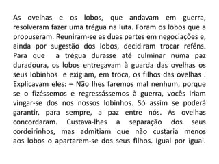As ovelhas e os lobos, que andavam em guerra,
resolveram fazer uma trégua na luta. Foram os lobos que a
propuseram. Reuniram-se as duas partes em negociações e,
ainda por sugestão dos lobos, decidiram trocar reféns.
Para que a trégua durasse até culminar numa paz
duradoura, os lobos entregavam à guarda das ovelhas os
seus lobinhos e exigiam, em troca, os filhos das ovelhas .
Explicavam eles: – Não lhes faremos mal nenhum, porque
se o fizéssemos e regressássemos à guerra, vocês iriam
vingar-se dos nos nossos lobinhos. Só assim se poderá
garantir, para sempre, a paz entre nós. As ovelhas
concordaram. Custava-lhes a separação dos seus
cordeirinhos, mas admitiam que não custaria menos
aos lobos o apartarem-se dos seus filhos. Igual por igual.
 