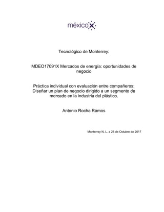 Tecnológico de Monterrey:
MDEO17091X Mercados de energía: oportunidades de
negocio
Práctica individual con evaluación entre compañeros:
Diseñar un plan de negocio dirigido a un segmento de
mercado en la industria del plástico.
Antonio Rocha Ramos
Monterrey N. L. a 28 de Octubre de 2017
 