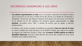 SACÁNDOLE GANANCIAS A LAS UÑAS
• Los salones especializados en uñas son un concepto importado de Estados Unidos,
que se posicionó en ese país a finales de los 80, gracias a la oleada de inmigrantes y
refugiados vietnamitas que llegaron después de la guerra. De esta forma, al comienzo
de la década de los 90 surgieron los primeros salones especializados en uñas
postizas, conocidas como "tips" o puntas de acrílico que se pegan y decoran
artísticamente.
• En México, este nuevo concepto de estéticas se popularizó hace no más de 15 años
en varias ciudades del norte del país y en el Distrito Federal, que trajeron el modelo
de negocio de California, Florida y Texas. Hoy, al menos 15,000 mujeres en toda la
República Mexicana recurren a este servicio una vez al mes, señala Luis Cruz, socio
fundador de la cadena Uñas Finas.
 