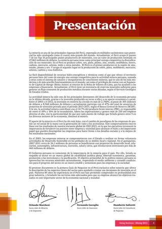 Doing Business - Mining 2013 3
La minería es una de las principales riquezas del Perú, expresada en múltiples yacimientos cuyo poten-
cial ha sido catalogado como el cuarto más grande del mundo. Actualmente, el Perú ocupa el puesto
7 de los Top 10 principales países productores de minerales, con un valor de producción estimado en
27,063 millones de dólares. La minería peruana tiene como principal ventaja competitiva la diversifica-
ción de sus minerales. En el Perú se produce cobre, oro, plata, plomo, zinc, estaño, molibdeno, hierro,
cadmio, mercurio, selenio, indio y otros metales. El Perú es el primer productor en la región de zinc,
estaño, plomo y oro. Y ocupa el segundo lugar en la producción de cobre, plata, molibdeno, mercurio,
selenio, cadmio y roca fosfórica.
La fácil disponibilidad de recursos hidro-energéticos y térmicos como el gas que ofrece el territorio
peruano hace del costo de energía una ventaja competitiva para la actividad minera peruana, sumada
a otras como el sistema de catastro y otorgamiento de concesiones mineras, que es uno de los más mo-
dernos y de más sencillo funcionamiento en el mundo; así como el privilegio de contar con un Segmen-
to de Capital de Riesgo (Bolsa Junior) al interior de la Bolsa de Valores de Lima, que ha ayudado a las
empresas a financiarse. Actualmente, el Perú tiene un inventario de reservas minerales suficiente para
generar un flujo constante de producción metálica durante varias décadas, según el Servicio Geológico
de Estados Unidos.
La actividad minera ha sido uno de los principales detonantes del desarrollo de la economía peruana
en la última década, gracias a la inversión producida en torno a ella y a su aporte económico y social.
Entre el 2003 y el 2012, la inversión en minería ha crecido en más de 2,700%, al pasar de 305 millones
de dólares a 8,568 millones de dólares y actualmente participa con el 47% del total de anuncios de
proyectos de inversión privada para el periodo 2013-2015, según el Banco Central de Reserva (BCRP).
A la vez, la actividad minera contribuye con el 14.7% del producto bruto interno (PBI), es responsable
de entre el 10% y 16% de la recaudación, lidera las exportaciones y genera más de 210 mil empleos
directos al año, con la particularidad de que por cada puesto de trabajo que brinda genera otros 9 en
los diversos sectores de la economía, distintos al minero.
El aporte de la minería en el Perú ha ido más lejos, con el cambio de paradigma de las empresas de asu-
mir un rol social de la mano con la generación de valor a los accionistas. Este comportamiento está en
línea con los resultados de nuestra encuesta global de CEO 2013, en la que los ejecutivos reconocen la
importancia de fortalecer los puentes entre empresa y sociedad para alcanzar el éxito y del importante
papel que pueden desempeñar las empresas para hacer frente a los desafíos sociales y a la mejora de
los resultados nacionales.
En el 2003, las empresas mineras se comprometieron con el Estado a realizar en forma voluntaria
actividades de Desarrollo Sostenible en los poblados de su ámbito local y regional. En el quinquenio,
2007-2011 cerca de 26.1 millones de personas se beneficiaron con proyectos de desarrollo local, edu-
cación, autoempleo, infraestructura, nutrición, salud y otros, que involucraron inversiones por más de
460 millones de dólares.
El Gobierno peruano es consciente de la importancia de la minería para el país. Por ello, brinda su
respaldo al sector en un marco global de estabilidad jurídica plena, libertad económica, garantías,
promoción a las inversiones y la pacificación. El objetivo primordial de la política minera peruana es
aprovechar los recursos minerales racionalmente, respetando el medio ambiente y creando condicio-
nes para el progreso del sector en un marco estable y armonioso para las empresas y la sociedad.
El presente documento es la primera Guía de Negocios en el Perú exclusiva sobre minería que ofrece
la descripción de los aspectos claves del sector para ayudarlo a tomar sus decisiones de inversión en el
país. Nuestros 89 años de experiencia en el Perú nos han permitido comprender en profundidad esta
gran industria, y brindarle los servicios más adecuados para que su empresa alcance los objetivos tra-
zados en este importante sector de la economía nacional y mundial.
Presentación
Orlando Marchesi
Socio Líder de Minería
y de Impuestos
Fernando Gaveglio
Socio Líder de Assurance
Humberto Salicetti
Socio Líder de Consultoría
de Negocios
 