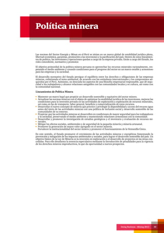 Doing Business - Mining 2013 30
Política minera
Las normas del Sector Energía y Minas en el Perú se sitúan en un marco global de estabilidad jurídica plena,
libertad económica, garantías, promoción a las inversiones y la pacificación del país. Dentro de estos lineamien-
tos de política, las inversiones y operaciones quedan a cargo de la empresa privada. Están a cargo del Estado, los
roles concedente, normativo y promotor.
El objetivo primordial de la política minera peruana es aprovechar los recursos minerales racionalmente, res-
petando el medio ambiente y creando condiciones para el progreso del sector en un marco estable y armonioso
para las empresas y la sociedad.
El desarrollo normativo del Estado persigue el equilibrio entre los derechos y obligaciones de las empresas
mineras, enfatizando el tema ambiental, de acuerdo con los estándares internacionales y los compromisos ad-
quiridos por el Perú. Asimismo, no descuida los aspectos de una filosofía empresarial responsable, que dé segu-
ridad a los trabajadores y alcance relaciones amigables con las comunidades locales y su cultura, así como con
la comunidad nacional.
Lineamientos de Política Minera
Mantener un marco legal que propicie un desarrollo sostenible y equitativo del sector minero.
Actualizar las normas mineras con el objeto de optimizar la estabilidad jurídica de las inversiones, mejorar las
condiciones para la inversión privada en las actividades de exploración y explotación de recursos minerales,
así como en las de transporte, labor general, beneficio y comercialización de estos recursos.
Desarrollar el nuevo concepto de minería que priorice y privilegie la disponibilidad y acceso del recurso agua
antes del inicio de las actividades mineras con una política de inclusión social y desarrollo sostenible de las
comunidades de su entorno.
Propiciar que las actividades mineras se desarrollen en condiciones de mayor seguridad para los trabajadores
y la sociedad, preservando el medio ambiente y manteniendo relaciones armoniosas con la comunidad.
Desarrollar y promover la investigación de estudios geológicos y el inventario y evaluación de recursos mi-
nerales.
Mitigar los efectos sociales, ambientales y de seguridad de la pequeña minería y minería artesanal.
Promover la generación de mayor valor agregado en el sector minería.
Fortalecer la institucionalidad del sector minero y promover el funcionamiento de la Ventanilla Única.
En este sentido, el Estado promueve el crecimiento de las actividades mineras y energéticas fomentando la
prevención y mitigación de los impactos ambientales y sociales, para lograr el desarrollo sostenible del país. Un
objetivo básico de la Ley de Minería es la inversión en exploración y el desarrollo de proyectos en las áreas con-
cedidas. Para ello desalienta la tenencia especulativa mediante la introducción de penalidades para la vigencia
de los derechos mineros improductivos, lo que da oportunidad a nuevos prospectos.
 