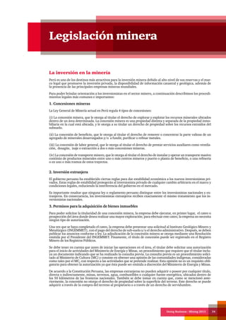 Doing Business - Mining 2013 34
La inversión en la minería
Perú es uno de los destinos más atractivos para la inversión minera debido al alto nivel de sus reservas y el mar-
co legal que promueve la inversión privada, la disponibilidad de información catastral y geológica, además de
la presencia de las principales empresas mineras mundiales.
Para poder brindar orientación a los inversionistas en el sector minero, a continuación describimos los procedi-
mientos legales más comunes e importantes:
1. Concesiones mineras
La Ley General de Minería actual en Perú regula 4 tipos de concesiones:
(i) La concesión minera, que le otorga al titular el derecho de explorar y explotar los recursos minerales ubicados
dentro de un área determinada. La concesión minera es una propiedad distinta y separada de la propiedad inmo-
biliaria en la cual está ubicada, y le otorga a su titular un derecho de propiedad sobre los recursos extraídos del
subsuelo.
(ii) La concesión de beneficio, que le otorga al titular el derecho de remover o concentrar la parte valiosa de un
agregado de minerales desarraigados y/o a fundir, purificar o refinar metales.
(iii) La concesión de labor general, que le otorga al titular el derecho de prestar servicios auxiliares como ventila-
ción, desagüe, izaje o extracción a dos o más concesiones mineras.
(iv) La concesión de transporte minero, que le otorga al titular el derecho de instalar y operar un transporte masivo
continúo de productos minerales entre uno o más centros mineros y puerto o planta de beneficio, o una refinería
o en uno o más tramos de estos trayectos.
2. Inversión extranjera
El gobierno peruano ha establecido ciertas reglas para dar estabilidad económica a los nuevos inversionistas pri-
vados. Estas reglas de estabilidad protegerán al inversionista privado de cualquier cambio arbitrario en el marco y
condiciones legales, reduciendo la interferencia del gobierno en el mercado.
Es importante resaltar que ninguna ley o reglamento peruano distingue entre los inversionistas nacionales y ex-
tranjeros. En consecuencia, los inversionistas extranjeros reciben exactamente el mismo tratamiento que los in-
versionistas nacionales.
3. Permisos para la adquisición de bienes inmuebles
Para poder solicitar la titularidad de una concesión minera, la empresa debe ejecutar, en primer lugar, el cateo o
prospección del área donde desea realizar una mayor exploración; para efectuar este cateo, la empresa no necesita
ningún tipo de autorización.
Una vez que se haya completado el cateo, la empresa debe presentar una solicitud al Instituto Geológico Minero y
Metalúrgico (INGEMMET), con el pago del derecho de sub-suelo y/o el derecho administrativo. Después, se deben
publicar los anuncios conforme a ley. La adjudicación de la concesión minera se otorga mediante una Resolución
emitida por el Presidente del INGEMMET. Finamente, el título de concesión puede ser registrado en el Registro
Minero de los Registros Públicos.
Se debe tener en cuenta que antes de iniciar las operaciones en el área, el titular debe solicitar una autorización
para el inicio de actividades del Ministerio de Energía y Minas, un procedimiento que requiere que el titular inclu-
ya un documento indicando que se ha realizado la consulta previa. La consulta previa es un procedimiento solici-
tado al Ministerio de Cultura (MC) y consiste en obtener una opinión de las comunidades indígenas, consideradas
como tales por el MC, con respecto a las actividades que se pretende realizar. Esta opinión no es un requisito obli-
gatorio para obtener la autorización ya que ésta puede ser emitida a discreción del Ministerio de Energía y Minas.
De acuerdo a la Constitución Peruana, las empresas extranjeras no pueden adquirir o poseer por cualquier título,
directa o indirectamente, minas, terrenos, agua, combustibles o cualquier fuente energética, ubicados dentro de
los 50 kilómetros de las fronteras nacionales. También se debe tomar en cuenta que, como se mencionó ante-
riormente, la concesión no otorga el derecho de propiedad sobre la superficie del terreno. Este derecho se puede
adquirir a través de la compra del terreno al propietario o a través de un derecho de servidumbre.
Legislación minera
 