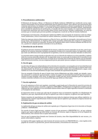 Doing Business - Mining 2013 35
4. Procedimientos ambientales
El Ministerio de Energía y Minas y el Ministerio del Medio Ambiente (MINAM) han establecido ciertos regla-
mentos relacionados con las normas ambientales para la industria minera. Para obtener una autorización para
comenzar operaciones, los titulares de las concesiones deben presentar y obtener la aprobación de una Decla-
ración de Impacto Ambiental (DIA), o un Estudio de Impacto Ambiental Semi-detallado (EIAsd), dependiendo
de la cantidad de plataformas de perforación, el tamaño del área interrumpida y la construcción de túneles.
Es importante mencionar que estos estudios deben incluir temas técnicos, sociales y ambientales, así como las
acciones que se tomarán para prevenir posibles contingencias a través de un Plan de Gestión Ambiental.
El Organismo de Evaluación y Fiscalización Ambiental (OEFA) está encargado de monitorear todas las obliga-
ciones ambientales y tiene la autoridad de realizar auditorías y establecer multas para las empresas mineras.
Todas las empresas mineras deben preparar un Plan de Cierre, que debe ser entregado y ejecutado para el cierre
de las minas. Adicionalmente, la empresa debe otorgar garantías ambientales para asegurar el cumplimiento
del Plan de Cierre durante la concesión. El monto de la garantía debe cubrir el monto estimado del Plan de Cie-
rre, y puede ser cualquier garantía contenida en la Ley de Banca.
5. Derechos de uso de tierras
El gobierno peruano mantiene la propiedad de las tierras y todos los recursos minerales en esa área, pero la pro-
piedad de los recursos minerales extraídos corresponde al titular de la concesión minera. Es importante resaltar
que existe una diferencia entre la propiedad de la superficie y la de los recursos naturales ubicados en dicha área.
La concesión minera otorga al titular un derecho real, que es el derecho de explorar en un área específica y explotar
todos los recursos minerales ubicados allí. Es importante tomar en cuenta que los titulares de la concesión no son
los propietarios de la superficie del terreno. El titular de la concesión tiene el derecho de solicitar una servidumbre
sobre el terreno de terceros, con una compensación previa, para poder ejecutar cualquier otra actividad necesaria.
6. Uso de agua
Los derechos del agua son independientes de los derechos de concesión y son otorgados por la Autoridad Nacional
del Agua. Para usar el agua para actividades mineras el marco legal peruano determina que la empresa debe tener
una autorización. En el caso que la empresa quiera perforar pozos, existen otros procedimientos a seguir, como
también en el caso del descubrimiento de agua como resultado de la perforación de pozos.
Una vez otorgado el derecho de agua el titular tiene ciertas obligaciones que debe cumplir, por ejemplo, consu-
mir solamente la cantidad de agua permitida y realizar los pagos a la Autoridad Nacional del Agua de acuerdo al
volumen de agua otorgado, entre otros. Es importante resaltar que hay ciertos estándares para los depósitos de
residuos minerales incluidos en la Ley General del Agua que deben ser observados.
7. Uso de explosivos
El uso de explosivos en Perú está regulado, controlado y supervisado por la Dirección de control de servicios de
seguridad, control de armas, munición y explosivos (DISCAMEC). El Reglamento de Explosivos establece que las
empresas que usan explosivos en sus actividades mineras deben observar reglas específicas durante la colocación
y el transporte de estos bienes.
Es importante tomar en cuenta que cada tipo de transporte tiene un tratamiento específico en el Reglamento de
Explosivos, para que, dependiendo del tipo de explosivo que utilice la empresa, se aplicará una regla específica.
Existen requisitos de seguridad que son obligatorios para todas las empresas mineras que utilizan explosivos. La
administración requiere especificaciones técnicas de todo tipo de explosivos que utilizará la empresa durante las
actividades mineras.
8. Explotación de gas en minas de carbón
La explotación del gas en minas de carbón está regulada por el Organismo Supervisor de la Inversión en Energía
y Minería – OSINERGMIN.
De acuerdo al marco legal peruano, cualquier recurso de gas pertenece a PERUPETRO S.A., así que cualquier
empresa que quiera explotar gas debe firmar un Contrato de Licencia, según lo dispuesto en la Ley Orgánica de
Hidrocarburos. Este contrato tiene un plazo determinado.
Una vez que la empresa haya firmado este Contrato de Licencia, tiene libre disponibilidad de este recurso, y lo
puede comercializar y exportar.
La empresa debe pagar regalías por cada Contrato de Licencia suscrito con PERUPETRO S.A., estas regalías serán
pagadas de acuerdo a la producción, precios internacionales y mecanismos de valoración.
 