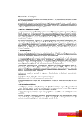 Doing Business - Mining 2013 36
9. Constitución de la empresa
La forma comúnmente empleada por los inversionistas nacionales o internacionales para realizar negocios en
Perú es la sociedad anónima.
La constitución de una empresa local es relativamente simple. La empresa se puede formar a través de un acuer-
do de accionistas (privadamente). La empresa puede ser incorporada por dos o más personas, directamente o
a través de representantes o personas jurídicas, quienes deben suscribir una Escritura Pública de constitución
ante Notario Público e inscrita en los Registros Públicos.
10. Registro para fines tributarios
Las empresas incorporadas en el Perú deben registrarse ante la Administración Tributaria y obtener un Registro
Único de Contribuyente (RUC). Para estos fines, su representante legal debe solicitar el registro ante la Adminis-
tración Tributaria, para lo cual debe mostrar el original y entregar una fotocopia de los siguientes documentos:
(i) Documento de Identidad, (ii) cualquier documento que compruebe el domicilio de la empresa (por ejemplo,
recibo de luz/agua/teléfono, contrato de arrendamiento, etc.). En dicho caso, no será necesario presentar un
formulario para el registro.
Si un tercero solicita el registro, además de los documentos mencionados anteriormente, debe mostrar el origi-
nal y entregar una fotocopia de su Documento de Identidad, además de entregar un poder (certificado por un
notario público o por la Administración Tributaria), y presentar los siguientes formularios: (i) Formulario No.
2119: “Solicitud de Inscripción en el RUC o Comunicación de Afectación de Tributos”, (ii) Formulario No. 2046:
“Establecimientos Anexos” (solo cuando hay un establecimiento anexo al indicado como domicilio fiscal); y
(iii) Formulario No. 2054 y Anexos: “Representantes Legales, Directores, Miembros del Consejo Directivo y
Personas Vinculadas”.
11. Seguridad social
El sistema de salud y seguridad social en Perú está administrado por ESSALUD, la entidad gubernamental en-
cargada de brindar atención médica a los trabajadores y sus familias. La contribución de los empleadores está
basada en una tasa del 9% de la remuneración mensual total del trabajador.
De acuerdo a la Ley peruana, los trabajadores pueden decidir aportar al Sistema Privado de Fondo de Pensiones
(SPP) (administrado por las AFPs) donde el aporte es equivalente a aproximadamente 13.09 %, o al Sistema
Nacional de Fondo de Pensiones (manejado por la ONP) donde el aporte es equivalente al 13%. Este monto es
cobrado por el empleador y pagado en nombre del trabajador (por ejemplo, los empleadores retienen el porcen-
taje correspondiente y lo pagan al Fondo de Pensiones en nombre de cada trabajador).
Existe un Fondo Complementario de Jubilación Minera, Metalúrgica y Siderúrgica, para otorgar un monto adi-
cional a favor de los trabajadores, afiliados al Sistema Nacional de Pensiones (SNP) y al Sistema Privado de
Pensiones (SPP), quienes se hayan jubilado conforme a la Ley de jubilación de empleados mineros y de acuerdo
con la Ley que gobierna la jubilación anticipada aplicable a los trabajadores afiliados al SPP quienes realizan
tareas que incluyen riesgos para su vida o salud.
Este Fondo está formado por aportes de los empleados y el empleador que son distribuidos de acuerdo al si-
guiente detalle:
Empleadores aportarán el 0.5% de la renta anual antes de impuestos
Empleados aportarán el 0.5% de su remuneración bruta mensual
Los aportes del empleador se pagan antes de impuestos y, por lo tanto, son gastos deducibles en el año fiscal
respectivo.
12. Procedimientos laborales
Las entidades que desarrollan actividades mineras están obligadas a contratar un Seguro de Riesgos Profesional
y asumir el costo de la prima y/o aportes. Este Seguro cubre los riegos presentados por actividades riesgosas,
debido a que existe un mayor riesgo de sufrir enfermedades o accidentes.
La empresa minera puede contratar un seguro de riesgos profesional con EsSalud o una entidad prestadora de
salud (EPS).
Asimismo, con respecto a los beneficios económicos, el empleador puede elegir entre la afiliación con el sistema
nacional de fondo de pensiones (ONP) o una compañía de seguros privada para los siguientes beneficios: (i)
pensión de sobrevivientes, (ii) pensión de invalidez y (iii) gastos de sepelio.
 