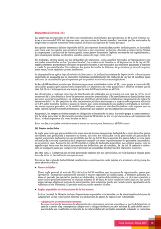 Doing Business - Mining 2013 38
Impuesto a la renta (IR)
Las empresas incorporadas en el Perú son consideradas domiciliadas para propósitos de IR y, por lo tanto, su-
jetas a una tasa del 30% del ingreso neto por sus rentas de fuente mundial, mientras que las sucursales de
empresas extranjeras solamente están sujetas al IR por sus ingresos de fuente peruana.
Para poder determinar la base imponible del IR, las empresas domiciliadas pueden deducir gastos, en la medida
que estos sean necesarios para producir ingresos o para mantener su fuente. Además, existen ciertos límites
y/o topes para la deducción de ciertos gastos, como gastos financieros (aplican normas de sub-capitalización),
provisiones para deudas incobrables, sueldos, gastos de viaje, entre otros.
Sin embargo, ciertos gastos no son deducibles de impuestos, como aquellos derivados de transacciones con
entidades domiciliadas en los “paraísos fiscales”, los cuales están listados en el Reglamento de la Ley del IR,
establecimientos permanentes ubicados en paraísos fiscales, o con entidades que obtienen ganancias o ingresos
a través de paraísos fiscales. Sin embargo, los gastos derivados de intereses de préstamos, primas de seguros,
entre otros, están excluidos de esta limitación.
La depreciación se aplica bajo el método de línea recta. La deducción máxima de depreciación tributaria para
un periodo es la aquella que se encuentre registrada contablemente; sin embargo, la Ley del IR establece tasas
máximas de depreciación para impuestos que no pueden ser excedidas en ningún caso.
La Ley del IR también permite que distintos pagos sean acreditados contra el IR, como pagos a cuenta del IR,
cantidades pagadas por algunos otros impuestos y el impuesto a la renta pagado en el exterior siempre que la
tasa del IR en el extranjero no sea mayor que la tasa del IR corporativo en el Perú.
Los dividendos y cualquier otro tipo de distribución de utilidades son gravados con una tasa de 4.1%, en el
momento de la distribución a favor de personas naturales domiciliadas o de beneficiarios no domiciliados (sean
personas naturales o jurídicas). La entidad que distribuye dividendos o utilidades es responsable de aplicar la
retención del 4.1%. Sin perjuicio de ello, las personas jurídicas están sujetas a una tasa de impuestos adicional
de 4.1% sobre todos los montos o pagos en especie que, como resultado de una auditoria tributaria, se interpre-
tan como ingresos gravados, en la medida que califiquen como una distribución indirecta de ingresos que no
estás sujetos a posterior control tributario, incluyendo los ingresos que no hayan sido declarados.
En general, las empresas deben cumplir su obligación tributaria de IR anual haciendo pagos a cuenta mensua-
les. Se debe presentar un Declaración Jurada Anual de IR dentro de los tres primeros meses del siguiente año
fiscal. No hay impuestos a la renta locales en Perú.
Estas son las principales consideraciones a tomar en cuenta para determinar el IR Peruano:
(i) Gastos deducibles
Le regla general es que para establecer la renta neta de tercera categoría se deducirá de la renta bruta los gastos
necesarios para producirla y mantener su fuente, así como los vinculados con la generación de ganancias de
capital, en tanto la deducción no esté prohibida por la Ley del IR. En ese sentido, los gastos deben ser una parte
normal de la actividad económica de la empresa y cumplir con otros requisitos como ser generales y razonables,
de acuerdo al caso. Aunque la Ley del IR establece reglas de deducción específicas para ciertos gastos, esto no
significa que éstos sean los únicos que pueden ser deducidos, por el contrario, la Ley del IR permite la deduc-
ción de cualquier gasto que cumpla con el principio de causalidad (incluyendo los impuestos mineros).
Por otro lado, si la empresa aún no está generando ingresos por sus operaciones, no podrá deducir ningún gasto
hasta la fecha en la cual inicie sus operaciones.
En efecto, las reglas de deducibilidad establecidas a continuación están sujetas a la existencia de ingresos du-
rante el periodo fiscal.
Gastos iniciales
Como regla general, el artículo 37g) de la Ley del IR establece que los gastos de organización, gastos pre-
operativos –incluyendo operaciones iniciales y mayor expansión de operaciones-, e intereses ganados du-
rante el periodo pre-operativo pueden ser deducidos, a opción del contribuyente, en el primer ejercicio o
amortizarse proporcionalmente en el plazo máximo de 10 años. Se debe tomar en cuenta que una vez que la
empresa haya elegido el periodo de amortización, éste solamente puede ser variado con la aprobación de la
Administración Tributaria. El periodo total no puede exceder 10 años.
Reglas especiales de deducciones de la ley minera
La Ley General de Minería incluye disposiciones especiales relacionadas con la amortización del costo de
adquisición de las concesiones mineras y la deducción de gastos de exploración y desarrollo.
Adquisición de concesiones mineras
La amortización de los costos de adquisición de concesiones mineras se realizará a partir del ejercicio en
que de acuerdo a ley corresponda cumplir con la obligación de producción mínima. El periodo de amorti-
zación debe ser establecido en función de la vida probable del depósito, calculado tomando en cuenta las
 