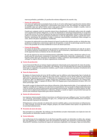 Doing Business - Mining 2013 39
reservas probadas y probables y la producción mínima obligatoria de acuerdo a ley.
Gastos de exploración
Los costos de exploración acumulados hasta el año en el cual se debe lograr la producción mínima deben
ser agregados al costo de adquisición y amortizados como parte de ello. Sin embargo, las empresas mine-
ras pueden optar por aplicar dichos costos como gastos cuando se incurren, siempre y cuando, como se
mencionó anteriormente, la empresa haya recibido ingresos.
Cuando por cualquier razón la concesión minera fuere abandonada o declarada caduca antes de cumplir
con la producción mínima obligatoria, su valor de adquisición se amortizará íntegramente en el ejercicio
en que ello ocurra. En el caso de agotarse las reservas económicas explotables, hacerse suelta o declararse
caduca la concesión antes de amortizarse totalmente su valor de adquisición; podrá, a opción del contri-
buyente, amortizarse de inmediato el saldo, o continuar amortizándose anualmente hasta extinguir su
costo, dentro del plazo originalmente establecido.
Los gastos de exploración incurridos después de lograr la producción mínima pueden ser deducidos ínte-
gramente en el ejercicio o amortizarse a partir de ese ejercicio, a razón de un porcentaje anual de acuerdo
con la vida probable de la mina establecido al cierre de dichos ejercicios.
Costos de desarrollo
Los gastos de desarrollo y preparación que permitan la explotación del yacimiento por más de un ejerci-
cio, podrán deducirse íntegramente en el ejercicio en que se incurran o, amortizarse en dicho ejercicio y
en los siguientes hasta un máximo de dos (2) adicionales.
En caso de agotarse las reservas económicamente explotables, hacerse suelta o declararse caduca la con-
cesión antes de amortizarse totalmente lo invertido en exploración, desarrollo o preparación, el contri-
buyente podrá optar por amortizar de inmediato el saldo o continuar amortizándolo anualmente hasta
extinguir su importe dentro del plazo originalmente establecido.
Costos de producción
La Ley General de Minería no incluye ningún reglamento relacionado con la asignación de costos de produc-
ción, ni para efectos contables ni tributarios. Sin embargo, la Ley del IR indica que los costos de producción
tienen que ser asignados a los productos vendidos, y por lo tanto, su deducción se produce al momento de la
venta de los productos.
Tasas de depreciación
El régimen de depreciación de la Ley del IR establece que los edificios serán depreciados bajo el método de
línea recta, a una tasa del 5%. Mientras que otros activos, conforme a la Ley del IR, deben ser depreciados
aplicando los siguientes porcentajes: (i) Vehículos de transporte terrestre (excepto ferrocarriles) y hornos
en general: 20%; (ii) Maquinaria y equipos usados para actividades mineras, petroleras y de construcción,
excepto muebles, enseres y equipos de oficina: 20%; (iii) Equipos para el procesamiento de datos: 25%; (iv)
Otros activos fijos: 10%.
Para poder aceptar la depreciación para efectos tributarios, dicha depreciación debe: (i) ser registrada en los
registros contables de la empresa, en el año fiscal correspondiente; (ii) no exceder la depreciación financiera
y (iii) no exceder las tasas de depreciación mencionadas anteriormente. También se pueden deducir las dife-
rencias entre la depreciación financiera y tributaria, siempre y cuando se registre una provisión hasta que los
activos sean totalmente depreciados para efectos tributarios.
Gastos de infraestructura
Las empresas mineras pueden deducir inversiones en infraestructura que califiquen como “servicio público”
(i.e. carreteras, electricidad, suministro de agua, etc.), siempre que la autoridad administrativa correspon-
diente apruebe el proyecto de inversión.
El Reglamento no han aclarado si la deducción anterior también aplica a otras inversiones en infraestructu-
ra, como vivienda, servicios de salud, colegios, parques, los cuales también están sujetos a la aprobación de
la autoridad administrativa.
Provisión de cierre de mina
Esta provisión no es deducible. Sin embargo, los desembolsos actuales relacionados con el plan de cierre de
mina pueden ser deducidos cuando se incurren.
Costos laborales
Las retribuciones de los empleados de un año fiscal específico pueden ser deducidas en dicho año, siempre
que sean pagadas por el empleador antes del vencimiento del plazo para presentar su Declaración Jurada
Anual del IR. Asimismo, las primas de seguros de salud para empleados, sus cónyuges e hijos son deducibles.
 