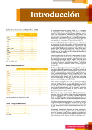 Doing Business - Mining 2013 4
Introducción
El Perú es sinónimo de riqueza desde el S.XVI cuando
la plata de sus minas extraída por la conquista española
inundó el Viejo Continente. De ahí, que al país se le acu-
ñó la frase “Vale un Perú”. La nación peruana alberga una
enorme riqueza minera, expresada en múltiples yacimien-
tos de cobre, oro y polimetálicos, cuyo potencial medido
en términos de volumen ha sido catalogado como el cuarto
más grande del mundo por el Fraser Institute (2009).
La ancestral tradición minera del Perú, sus políticas de
promoción de la inversión privada, la apertura comercial
del sector y el potencial de sus recursos, han permitido que
el país alcance las primeras posiciones en la región y en el
mundo como productor de minerales. Según Wood Mac-
kenzie, Perú ocupa el séptimo lugar en el ranking de países
productores de minerales, con un valor de producción de
27,063 millones de dólares.
La privilegiada posición del Perú es determinada por la in-
gente producción de cobre, oro, plata, plomo, zinc y estaño
de sus minas; y complementada por la producción de otros
metales como molibdeno, hierro, cadmio, mercurio, sele-
nio e indio. La diversificación de la oferta que goza el país
es reconocida por los inversionistas mineros y constituye
su principal ventaja competitiva frente a los demás países
de la región.
Perú es el séptimo productor minero más grande del mun-
do. Esta privilegiada posición tiene mucho que ver con la
diversificación de su oferta de commodities, la cual excede
a la de sus competidores mineros de la región. En parti-
cular, Perú posee grandes recursos y reservas de los tres
metales más demandados a nivel mundial: hierro, cobre
y oro, en ese orden. Ningún país de la región posee esta
ventaja competitiva, de la cual la minería peruana espera
sacar partido en los próximos 3 a 4 años.
Otra ventaja competitiva del país lo constituye su bajo
costo de energía, inferior en 50% al de Brasil y en 67% al
de Chile, sus principales competidores mineros en Suda-
mérica. Esto obedece a la fácil disponibilidad de recursos
hidro-energéticos y térmicos (gas de Camisea) que ofrece
el territorio peruano, a diferencia de lo que acontece, por
diversos motivos, en países vecinos.
Y también en costos de producción el Perú ostenta venta-
jas. Es el caso de las grandes minas de cobre, cuyos costos
promedio ascienden en el país a Ctvs. US$3,624/t, frente a
los Ctvs. US$3,963/t que registran las minas cupríferas en
Chile, principal productor de este commodity en el mundo.
Otro factor importante a considerar es el sistema de catas-
tro y otorgamiento de concesiones mineras, uno de los más
modernos y de más sencillo funcionamiento en el mundo,
el cual se ha convertido en caso de estudio por otras na-
ciones.
Finalmente, el Perú tiene la ventaja de contar con un Seg-
mento de Capital de Riesgo (Bolsa Junior) al interior de la
Bolsa de Valores de Lima (BVL), el único de Latinoamérica,
que ha posibilitado la atracción de empresas exploradoras
y el financiamiento de algunas de ellas en meses previos.
Valor de
producción
Part. %
China 168,958 25.8
Australia 76,795 11.7
Chile 47,963 7.3
Brasil 38,138 5.8
Rusia 34,929 5.3
Estados Unidos 31,304 4.8
Perú 27,063 4.1
Sudáfrica 23,122 3.5
India 22,778 3.5
Canadá 19,741 3
Total 654,328 100 %
Fuente: Wood Mackenzie / Gerens
Los Top 10 productores mineros del 2012 (en millones de US$)
Ranking de Latinoamérica Ranking Mundial
Zinc 1 3
Estaño 1 3
Plomo 1 4
Oro 1 6
Cobre 2 3
Plata 2 3
Molibdeno 2 4
Mercurio 2 4
Selenio 2 9
Cadmio 2 10
Roca fosfórica 2 13
Hierro 5 17
Ranking de producción minera 2012
Fuente: United States Geological. Survey and Anuario Minero 2012 MINEM
Chile 0.15
Brazil 0.10
Peru 0.5
Costo de la energía (en US$ x kW/hora)
Fuente: MINEM
 