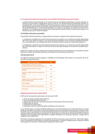Doing Business - Mining 2013 40
Los gastos derivados de transacciones con entidades domiciliadas en paraísos fiscales.
La deducción de gastos derivados de (i) transacciones con entidades domiciliadas en paraísos fiscales in-
cluidos en la lista anexa al Reglamento de la Ley del IR, (ii) establecimientos permanentes ubicados en
paraísos fiscales, o (iii) con entidades que obtienen ganancias o ingresos a través de paraísos fiscales; no está
permitida para efectos del IR. Sin embargo, los gastos derivados de las siguientes transacciones están exclui-
dos de dicha limitación: (i) intereses de préstamos, (ii) seguros y reaseguros, (iii) cesión en uso de naves y
aeronaves, (iv) transporte que se realice desde el país hacia el exterior y desde el exterior hacia el país, y (v)
derecho de pase por el Canal de Panamá.
(ii) Pérdidas tributarias acumuladas
Las pérdidas tributarias pueden ser compensadas de acuerdo a cualquiera de los siguientes sistemas:
a. Compensar la pérdida neta total de fuente peruana que registren en un ejercicio gravable imputándola
año a año, hasta agotar su importe, a las rentas netas que obtengan en los 4 ejercicios inmediatos posterio-
res. La cantidad que no sea compensada dentro de dicho periodo no puede ser compensada después; o,
b. Compensar la pérdida neta total de fuente peruana que registren en un ejercicio gravable imputándola
año a año hasta agotar su importe al 50% de las rentas netas que obtengan en los ejercicios inmediatos pos-
teriores.
Después de escoger uno de los sistemas mencionados anteriormente, los contribuyentes no lo pueden cambiar
hasta que se agoten las pérdidas tributarias acumuladas de los años fiscales anteriores.
(iii) Retención de IR
Los ingresos de fuente peruana pagados a entidades no domiciliadas están sujetos a la retención de IR, de
acuerdo a las siguientes tasas:
Ingresos de fuente peruana Tasa
Intereses pagados por préstamos con partes no
vinculadas, siempre que se cumplan ciertos requisitos
4.99%
Intereses pagados por préstamos con partes
vinculadas
30%
Dividendos y cualquier otra forma de distribución de
utilidades
4.1%
Regalías 30%
Asistencia técnica, en la medida que se cumplan
ciertos requisitos formales
15%
Servicios digitales 30%
Rentas derivadas del alquiler de naves y aeronaves 10%
Otros ingresos 30%
Impuesto general a las ventas (IGV)
El IGV grava las siguientes operaciones con una tasa de 18%:
a. Venta de bienes muebles dentro del Perú,
b. Servicios brindados dentro del Perú,
c. Importación de servicios (servicios utilizados económicamente dentro del Perú),
d. Importación de bienes,
e. Contratos de construcción, y
f. La primera venta de un bien inmueble realizada por el constructor.
La Ley del IGV sigue un sistema de débito/crédito por el cual el IGV pagado en la compra de bienes y servicios
puede ser utilizado como crédito contra el IGV originado por las futuras operaciones gravadas. Cualquier crédi-
to del IGV que no sea utilizado en un determinado mes puede ser arrastrado (a valores históricos) para que sea
utilizado contra el IGV de futuras operaciones. Se debe tomar en cuenta que la devolución del IGV en efectivo
solamente está disponible para exportadores y algunas entidades en la etapa pre-operativa, siempre que se
cumplan ciertas condiciones.
Perú tiene tres distintos regímenes de recaudación de IGV con tasas que varían entre 0.5% - 12%. Estos regíme-
nes de recaudación de IGV aplican a transacciones específicas o cuando la Administración Tributaria nombra
como agentes de retención a contribuyentes específicos sujetos al IGV
 