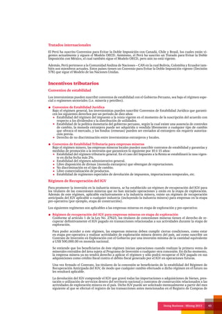 Doing Business - Mining 2013 43
Tratados internacionales
El Perú ha suscrito Convenios para Evitar la Doble Imposición con Canadá, Chile y Brasil, los cuales están vi-
gentes actualmente y siguen el Modelo OECD. Asimismo, el Perú ha suscrito un Tratado para Evitar la Doble
Imposición con México, el cual también sigue el Modelo OECD, pero aún no está vigente.
Además, Perú pertenece a la Comunidad Andina de Naciones – CAN en la cual Bolivia, Colombia y Ecuador tam-
bién son miembros actuales. Estos países tienen un Convenio para Evitar la Doble Imposición vigente (Decisión
578) que sigue el Modelo de las Naciones Unidas.
Incentivos tributarios
Convenios de estabilidad
Los inversionistas pueden suscribir convenios de estabilidad con el Gobierno Peruano, sea bajo el régimen espe-
cial o regímenes sectoriales (i.e. minería y petróleo).
Convenios de Estabilidad Jurídica
Bajo el régimen general, los inversionistas pueden suscribir Convenios de Estabilidad Jurídica que garanti-
cen los siguientes derechos por un periodo de diez años:
Estabilidad del régimen del impuesto a la renta vigente en el momento de la suscripción del acuerdo con
respecto a los dividendos y la distribución de utilidades.
Estabilidad de la política monetaria del gobierno peruano, según la cual existe una ausencia de controles
de cambio, la moneda extranjera puede ser adquirida o vendida libremente a cualquier tipo de cambio
que ofrezca el mercado, y los fondos (remesas) pueden ser enviados al extranjero sin requerir autoriza-
ción previa.
Derecho de no discriminación entre inversionistas extranjeros y locales.
Convenios de Estabilidad Tributaria para empresas mineras
Bajo el régimen minero, las empresas mineras locales pueden suscribir contratos de estabilidad y garantías y
medidas de promoción a la inversión que garanticen lo siguiente por 10 ó 15 años:
Estabilidad del régimen tributario general. En el caso del Impuesto a la Renta se estabilizará la tasa vigen-
te en dicha fecha más 2%.
Estabilidad del régimen administrativo general.
Libre disposición de divisas (moneda extranjera) que obtengan de exportaciones.
No discriminación en el tipo de cambio.
Libre comercialización de productos.
Estabilidad de regímenes especiales de devolución de impuestos, importaciones temporales, etc.
Régimen de Recuperación del IGV
Para promover la inversión en la industria minera, se ha establecido un régimen de recuperación del IGV para
los titulares de las concesiones mineras que no han iniciado operaciones y están en la etapa de exploración.
Además de este régimen, aplicable exclusivamente a la industria minera, existe un régimen de recuperación
anticipada del IGV aplicable a cualquier industria (incluyendo la industria minera) para empresas en la etapa
pre-operativa (por ejemplo, etapa de construcción).
Los siguientes regímenes son aplicables a las empresas mineras en etapa de exploración y pre-operativa:
Régimen de recuperación del IGV para empresas mineras en etapa de exploración
Conforme al artículo 1 de la Ley No. 27623, los titulares de concesiones mineras tienen el derecho de re-
cuperar definitivamente el IGV pagado en transacciones relacionadas a sus actividades durante la etapa de
exploración.
Para poder acceder a este régimen, las empresas mineras deben cumplir ciertas condiciones, como estar
en etapa pre-operativa y realizar actividades de exploración minera dentro del país, así como suscribir un
Contrato de Inversión en Exploración con el Gobierno por una inversión mínima de la cantidad equivalente
a US$ 500,000.00 en moneda nacional.
Se entiende que los beneficiarios de éste régimen inician operaciones cuando realizan la primera venta de
minerales extraídos del área sujeta al Programa de Inversión o cualquier otra concesión. En dicho momento,
la empresa minera ya no tendrá derecho a aplicar el régimen y sólo podrá recuperar el IGV pagado en sus
adquisiciones como crédito fiscal contra el débito fiscal generado por el IGV en operaciones futuras.
Una vez firmado el Contrato, los titulares de la concesión se beneficiarán de la estabilidad del Régimen de
Recuperación Anticipada del IGV, de modo que cualquier cambio efectuado a dicho régimen en el futuro no
les resultará aplicable.
La devolución del IGV comprende el IGV que gravó todas las importaciones o adquisiciones de bienes, pres-
tación o utilización de servicios dentro del territorio nacional y contratos de construcción relacionados a las
actividades de exploración minera en el país. Dicho IGV puede ser solicitado mensualmente a partir del mes
siguiente al que se efectuó el registro de las transacciones antes mencionadas en el Registro de Compras de
 