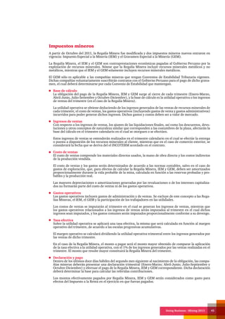 Doing Business - Mining 2013 45
Impuestos mineros
A partir de Octubre del 2011, la Regalía Minera fue modificada y dos impuestos mineros nuevos entraron en
vigencia: Impuesto Especial a la Minería (IEM) y el Gravamen Especial a la Minería (GEM).
La Regalía Minera, el IEM y el GEM son contraprestaciones económicas pagadas al Gobierno Peruano por la
explotación de recursos minerales. Nótese que la Regalía Minera incluye recursos minerales metálicos y no
metálicos, mientras que el IEM y el GEM solamente incluyen recursos minerales metálicos.
El GEM sólo es aplicable a las compañías mineras que tengan Convenios de Estabilidad Tributaria vigentes.
Dichas compañías voluntariamente suscribirán contratos con el Gobierno Peruano para el pago de dicho grava-
men, el cual deberá determinarse por cada Convenio de Estabilidad que mantengan.
Base de cálculo
La obligación del pago de la Regalía Minera, IEM y GEM surge al cierre de cada trimestre (Enero-Marzo,
Abril-Junio, Julio-Setiembre y Octubre-Diciembre), y la base de cálculo es la utilidad operativa o los ingresos
de ventas del trimestre (en el caso de la Regalía Minera).
La utilidad operativa se obtiene deduciendo de los ingresos generados de las ventas de recursos minerales de
cada trimestre, el costo de ventas, los gastos operativos (incluyendo gastos de venta y gastos administrativos)
incurridos para poder generar dichos ingresos. Dichos gastos y costos deben ser a valor de mercado.
Ingresos de ventas
Con respecto a los ingresos de ventas, los ajustes de las liquidaciones finales, así como los descuentos, devo-
luciones y otros conceptos de naturaleza similar que corresponden a las costumbres de la plaza, afectarán la
base del cálculo en el trimestre calendario en el cual se otorguen o se efectúen.
Estos ingresos de ventas se entenderán realizados en el trimestre calendario en el cual se efectúe la entrega
o puesta a disposición de los recursos minerales al cliente, mientras que en el caso de comercio exterior, se
considerará la fecha que se deriva del el INCOTERM acordado en el contrato.
Costo de ventas
El costo de ventas comprende los materiales directos usados, la mano de obra directa y los costos indirectos
de la producción vendida.
El costo de ventas y los gastos serán determinados de acuerdo a las normas contables, salvo en el caso de
gastos de exploración, que, para efectos de calcular la Regalía Minera, IEM y GEM, deben ser amortizados
proporcionalmente durante la vida probable de la mina, calculada en función a las reservas probadas y pro-
bables y la producción real.
Las mayores depreciaciones o amortizaciones generadas por las revaluaciones o de los intereses capitaliza-
dos no formarán parte del costo de ventas ni de los gastos operativos.
Gastos operativos
Los gastos operativos incluyen gastos de administración y de ventas. Se excluye de este concepto a las Rega-
lías Mineras, el IEM, el GEM y la participación de los trabajadores en las utilidades.
Los costos de ventas se imputarán al trimestre en el cual se generan los ingresos de ventas, mientras que
los gastos operativos relacionados a los ingresos de ventas serán imputados al trimestre en el cual dichos
ingresos sean imputados, y los gastos comunes serán imputados proporcionalmente conforme a su devengo.
Tasa efectiva
Sobre la utilidad operativa se aplicará una tasa efectiva, la misma que será calculada en función al margen
operativo del trimestre, de acuerdo a las escalas progresivas acumulativas.
El margen operativo se calculará dividiendo la utilidad operativa trimestral entre los ingresos generados por
las ventas de dicho trimestre.
En el caso de la Regalía Minera, el monto a pagar será el monto mayor obtenido de comparar la aplicación
de la tasa efectiva a la utilidad operativa, con el 1% de los ingresos generados por las ventas realizadas en el
trimestre. El monto que resulte mayor constituirá la Regalía Minera del trimestre.
Declaración y pago
Dentro de los últimos doce días hábiles del segundo mes siguiente al nacimiento de la obligación, las compa-
ñías mineras deberán presentar una declaración trimestral (Enero-Marzo; Abril-Junio; Julio-Septiembre y
Octubre-Diciembre) y efectuar el pago de la Regalía Minera, IEM y GEM correspondiente. Dicha declaración
deberá determinar la base para calcular las referidas contribuciones.
Los montos efectivamente pagados por Regalía Minera, IEM y GEM serán considerados como gasto para
efectos del Impuesto a la Renta en el ejercicio en que fueran pagados.
 