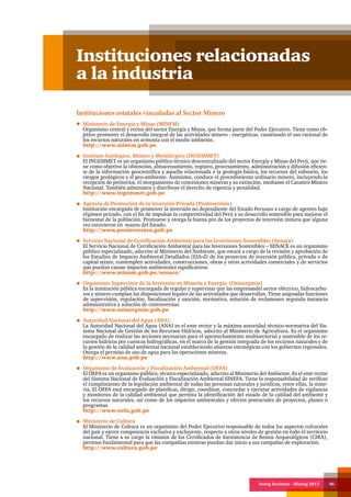 Doing Business - Mining 2013 46
Instituciones relacionadas
a la industria
Instituciones estatales vinculadas al Sector Minero
Ministerio de Energía y Minas (MINEM)
Organismo central y rector del sector Energía y Minas, que forma parte del Poder Ejecutivo. Tiene como ob-
jetivo promover el desarrollo integral de las actividades minero - energéticas, cautelando el uso racional de
los recursos naturales en armonía con el medio ambiente.
http://www.minem.gob.pe
Instituto Geológico, Minero y Metalúrgico (INGEMMET)
El INGEMMET es un organismo público técnico descentralizado del sector Energía y Minas del Perú, que tie-
ne como objetivo la obtención, almacenamiento, registro, procesamiento, administración y difusión eficien-
te de la información geocientífica y aquella relacionada a la geología básica, los recursos del subsuelo, los
riesgos geológicos y el geo-ambiente. Asimismo, conduce el procedimiento ordinario minero, incluyendo la
recepción de petitorios, el otorgamiento de concesiones mineras y su extinción, mediante el Catastro Minero
Nacional. También administra y distribuye el derecho de vigencia y penalidad.
http://www.ingemmet.gob.pe
Agencia de Promoción de la Inversión Privada (ProInversión)
Institución encargada de promover la inversión no dependiente del Estado Peruano a cargo de agentes bajo
régimen privado, con el fin de impulsar la competitividad del Perú y su desarrollo sostenible para mejorar el
bienestar de la población. Promueve y otorga la buena pro de los proyectos de inversión minera que alguna
vez estuvieron en manos del Estado.
http://www.proinversion.gob.pe
Servicio Nacional de Certificación Ambiental para las Inversiones Sostenibles (Senace)
El Servicio Nacional de Certificación Ambiental para las Inversiones Sostenibles – SENACE es un organismo
público especializado, adscrito al Ministerio del Ambiente, que estará a cargo de la revisión y aprobación de
los Estudios de Impacto Ambiental Detallados (EIA-d) de los proyectos de inversión pública, privada o de
capital mixto, contemplen actividades, construcciones, obras y otras actividades comerciales y de servicios
que puedan causar impactos ambientales significativos.
http://www.minam.gob.pe/senace/
Organismo Supervisor de la Inversión en Minería y Energía (Osinergmin)
Es la institución pública encargada de regular y supervisar que las empresasdel sector eléctrico, hidrocarbu-
ros y minero cumplan las disposiciones legales de las actividades que desarrollan. Tiene asignadas funciones
de supervisión, regulación, fiscalización y sanción, normativa, solución de reclamosen segunda instancia
administrativa y solución de controversias.
http://www.osinergmin.gob.pe
Autoridad Nacional del Agua (ANA)
La Autoridad Nacional del Agua (ANA) es el ente rector y la máxima autoridad técnico-normativa del Sis-
tema Nacional de Gestión de los Recursos Hídricos, adscrito al Ministerio de Agricultura. Es el organismo
encargado de realizar las acciones necesarias para el aprovechamiento multisectorial y sostenible de los re-
cursos hídricos por cuencas hidrográficas, en el marco de la gestión integrada de los recursos naturales y de
la gestión de la calidad ambiental nacional estableciendo alianzas estratégicas con los gobiernos regionales.
Otorga el permiso de uso de agua para las operaciones mineras.
http://www.ana.gob.pe
Organismo de Evaluación y Fiscalización Ambiental (OEFA)
El OEFA es un organismo público, técnico especializado, adscrito al Ministerio del Ambiente. Es el ente rector
del Sistema Nacional de Evaluación y Fiscalización Ambiental SINEFA. Tiene la responsabilidad de verificar
el cumplimiento de la legislación ambiental de todas las personas naturales y jurídicas, entre ellas, la mine-
ría. El OEFA está encargado de planificar, dirigir, coordinar, concordar y ejecutar actividades de vigilancia
y monitoreo de la calidad ambiental que permita la identificación del estado de la calidad del ambiente y
los recursos naturales, así como de los impactos ambientales y efectos potenciales de proyectos, planes o
programas.
http://www.oefa.gob.pe
Ministerio de Cultura
El Ministerio de Cultura es un organismo del Poder Ejecutivo responsable de todos los aspectos culturales
del país y ejerce competencia exclusiva y excluyente, respecto a otros niveles de gestión en todo el territorio
nacional. Tiene a su cargo la emisión de los Certificados de Inexistencia de Restos Arqueológicos (CIRA),
permiso fundamental para que las compañías mineras puedan dar inicio a sus campañas de exploración.
http://www.cultura.gob.pe
 