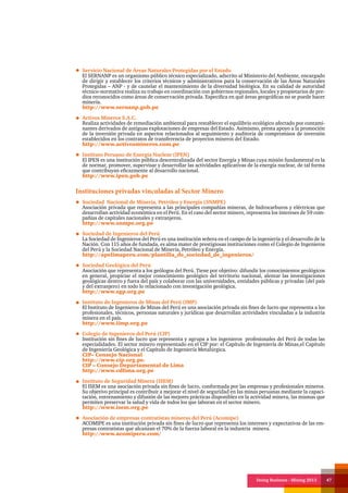 Doing Business - Mining 2013 47
Servicio Nacional de Áreas Naturales Protegidas por el Estado
El SERNANP es un organismo público técnico especializado, adscrito al Ministerio del Ambiente, encargado
de dirigir y establecer los criterios técnicos y administrativos para la conservación de las Áreas Naturales
Protegidas – ANP - y de cautelar el mantenimiento de la diversidad biológica. En su calidad de autoridad
técnico-normativa realiza su trabajo en coordinación con gobiernos regionales, locales y propietarios de pre-
dios reconocidos como áreas de conservación privada. Especifica en qué áreas geográficas no se puede hacer
minería.
http://www.sernanp.gob.pe
Activos Mineros S.A.C.
Realiza actividades de remediación ambiental para restablecer el equilibrio ecológico afectado por contami-
nantes derivados de antiguas explotaciones de empresas del Estado. Asimismo, presta apoyo a la promoción
de la inversión privada en aspectos relacionados al seguimiento y auditoria de compromisos de inversión
establecidos en los contratos de transferencia de proyectos mineros del Estado.
http://www.activosmineros.com.pe
Instituto Peruano de Energía Nuclear (IPEN)
El IPEN es una institución pública descentralizada del sector Energía y Minas cuya misión fundamental es la
de normar, promover, supervisar y desarrollar las actividades aplicativas de la energía nuclear, de tal forma
que contribuyan eficazmente al desarrollo nacional.
http://www.ipen.gob.pe
Instituciones privadas vinculadas al Sector Minero
Sociedad Nacional de Minería, Petróleo y Energía (SNMPE)
Asociación privada que representa a las principales compañías mineras, de hidrocarburos y eléctricas que
desarrollan actividad económica en el Perú. En el caso del sector minero, representa los intereses de 59 com-
pañías de capitales nacionales y extranjeros.
http://www.snmpe.org.pe
Sociedad de Ingenieros del Perú
La Sociedad de Ingenieros del Perú es una institución señera en el campo de la ingeniería y el desarrollo de la
Nación. Con 115 años de fundada, es alma mater de prestigiosas instituciones como el Colegio de Ingenieros
del Perú y la Sociedad Nacional de Minería, Petróleo y Energía.
http://apelimaperu.com/plantilla_de_sociedad_de_ingenieros/
Sociedad Geológica del Perú
Asociación que representa a los geólogos del Perú. Tiene por objetivo: difundir los conocimientos geológicos
en general, propiciar el mejor conocimiento geológico del territorio nacional, alentar las investigaciones
geológicas dentro y fuera del país y colaborar con las universidades, entidades públicas y privadas (del país
y del extranjero) en todo lo relacionado con investigación geológica.
http://www.sgp.org.pe
Instituto de Ingenieros de Minas del Perú (IMP)
El Instituto de Ingenieros de Minas del Perú es una asociación privada sin fines de lucro que representa a los
profesionales, técnicos, personas naturales y jurídicas que desarrollan actividades vinculadas a la industria
minera en el país.
http://www.iimp.org.pe
Colegio de Ingenieros del Perú (CIP)
Institución sin fines de lucro que representa y agrupa a los ingenieros profesionales del Perú de todas las
especialidades. El sector minero representado en el CIP por: el Capítulo de Ingeniería de Minas,el Capítulo
de Ingeniería Geológica y el Capítulo de Ingeniería Metalúrgica.
CIP– Consejo Nacional
http://www.cip.org.pe.
CIP – Consejo Departamental de Lima
http://www.cdlima.org.pe
Instituto de Seguridad Minera (ISEM)
El ISEM es una asociación privada sin fines de lucro, conformada por las empresas y profesionales mineros.
Su objetivo principal es contribuir a mejorar el nivel de seguridad en las minas peruanas mediante la capaci-
tación, entrenamiento y difusión de las mejores prácticas disponibles en la actividad minera, las mismas que
permiten preservar la salud y vida de todos los que laboran en el sector minero.
http://www.isem.org.pe
Asociación de empresas contratistas mineras del Perú (Acomipe)
ACOMIPE es una institución privada sin fines de lucro que representa los intereses y expectativas de las em-
presas contratistas que alcanzan el 70% de la fuerza laboral en la industria minera.
http://www.acomiperu.com/
 