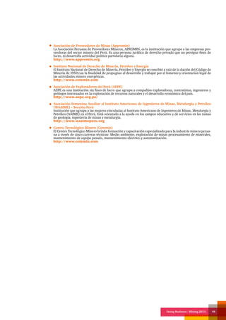 Doing Business - Mining 2013 48
Asociación de Proveedores de Minas (Appromin)
La Asociación Peruana de Proveedores Mineros, APROMIN, es la institución que agrupa a las empresas pro-
veedoras del sector minero del Perú. Es una persona jurídica de derecho privado que no persigue fines de
lucro, ni desarrolla actividad política partidaria alguna.
http://www.appromin.org
Instituto Nacional de Derecho de Minería, Petróleo y Energía
El Instituto Nacional de Derecho de Minería, Petróleo y Energía se concibió a raíz de la dación del Código de
Minería de 1950 con la finalidad de propugnar el desarrollo y trabajar por el fomento y orientación legal de
las actividades minero energéticas.
http://www.cetemin.com
Asociación de Exploradores del Perú (AEPE)
AEPE es una institución sin fines de lucro que agrupa a compañías exploradoras, contratistas, ingenieros y
geólogos interesados en la exploración de recursos naturales y el desarrollo económico del país.
http://www.aepe.org.pe/
Asociación Femenina Auxiliar al Instituto Americano de Ingenieros de Minas, Metalurgia y Petróleo
(WAAIME) – Sección Perú
Institución que agrupa a las mujeres vinculadas al Instituto Americano de Ingenieros de Minas, Metalurgia y
Petróleo (AAIME) en el Perú. Está orientado a la ayuda en los campos educativo y de servicios en las ramas
de geología, ingeniería de minas y metalurgia.
http://www.waaimeperu.org
Centro Tecnológico Minero (Cetemin)
El Centro Tecnológico Minero brinda formación y capacitación especializada para la industria minera perua-
na a través de cinco carreras técnicas: Medio ambiente, explotación de minas procesamiento de minerales,
mantenimiento de equipo pesado, mantenimiento eléctrico y automatización.
http://www.cetemin.com
 
